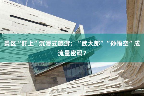 景区“盯上”沉浸式旅游：“武大郎”“孙悟空”成流量密码？