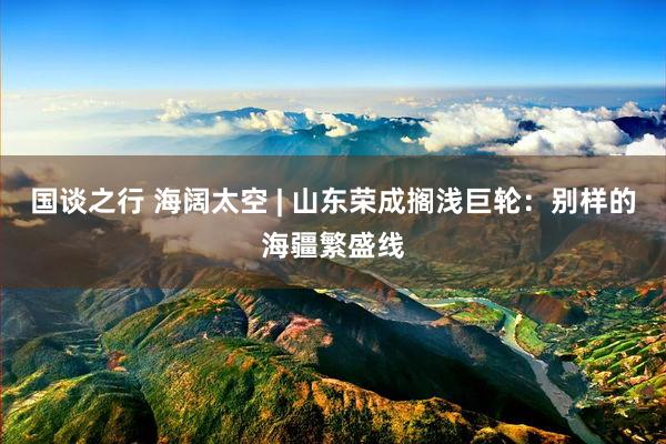 国谈之行 海阔太空 | 山东荣成搁浅巨轮：别样的海疆繁盛线