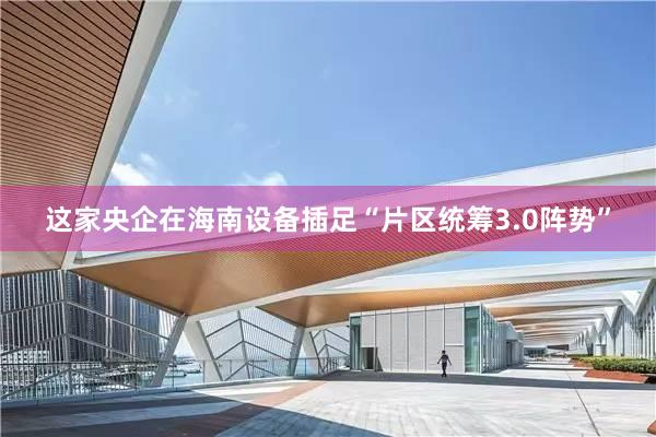这家央企在海南设备插足“片区统筹3.0阵势”