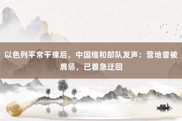 以色列平常干豫后，中国维和部队发声：营地曾被膺惩，已着急迂回