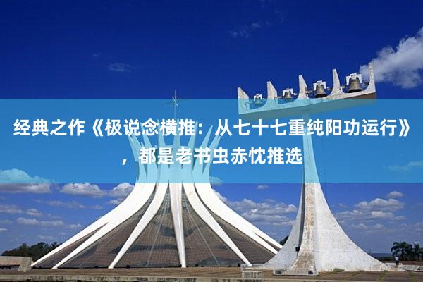 经典之作《极说念横推：从七十七重纯阳功运行》，都是老书虫赤忱推选