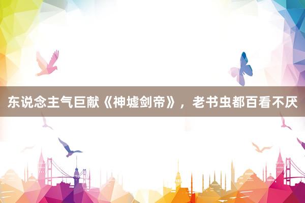 东说念主气巨献《神墟剑帝》，老书虫都百看不厌