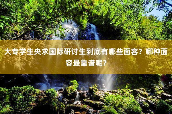 大专学生央求国际研讨生到底有哪些面容？哪种面容最靠谱呢？