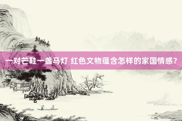 一对芒鞋一盏马灯 红色文物蕴含怎样的家国情感？