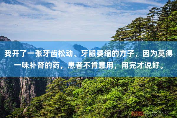 我开了一张牙齿松动、牙龈萎缩的方子，因为莫得一味补肾的药，患者不肯意用，用完才说好。