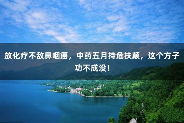 放化疗不敌鼻咽癌，中药五月持危扶颠，这个方子功不成没！
