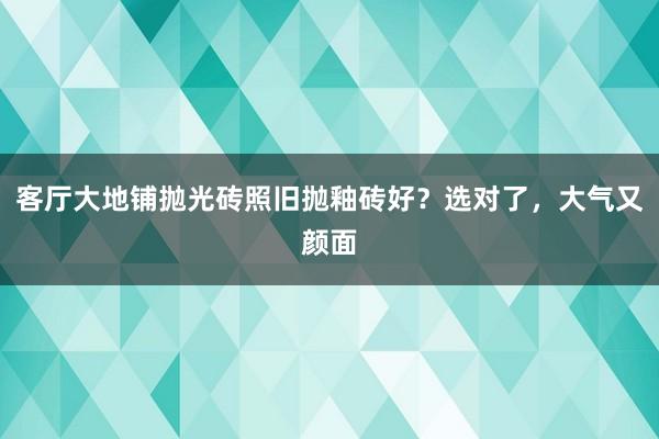 客厅大地铺抛光砖照旧抛釉砖好？选对了，大气又颜面