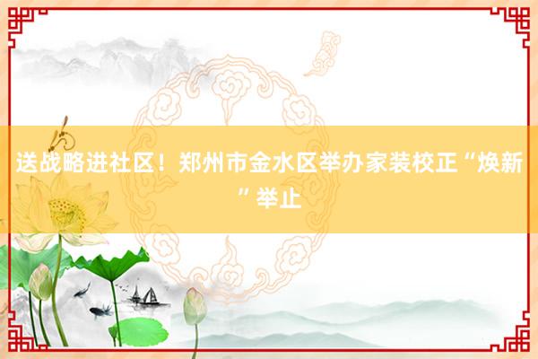 送战略进社区！郑州市金水区举办家装校正“焕新”举止
