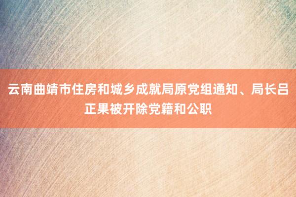 云南曲靖市住房和城乡成就局原党组通知、局长吕正果被开除党籍和公职