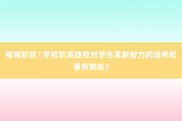 榕城职校 | 学校职高技校对学生革新智力的培养轮番有哪些？