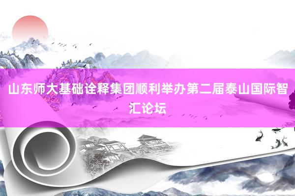 山东师大基础诠释集团顺利举办第二届泰山国际智汇论坛