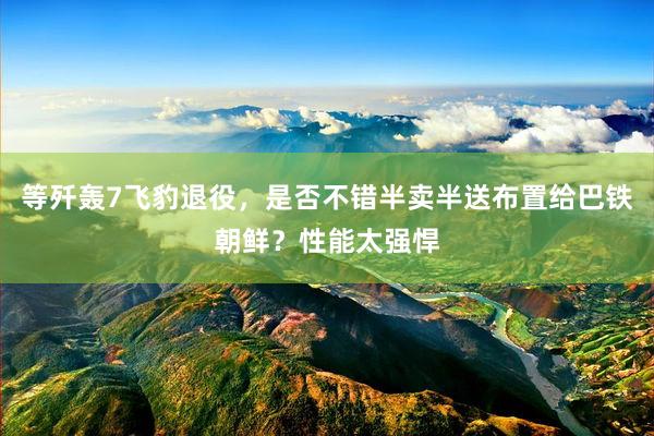 等歼轰7飞豹退役，是否不错半卖半送布置给巴铁朝鲜？性能太强悍