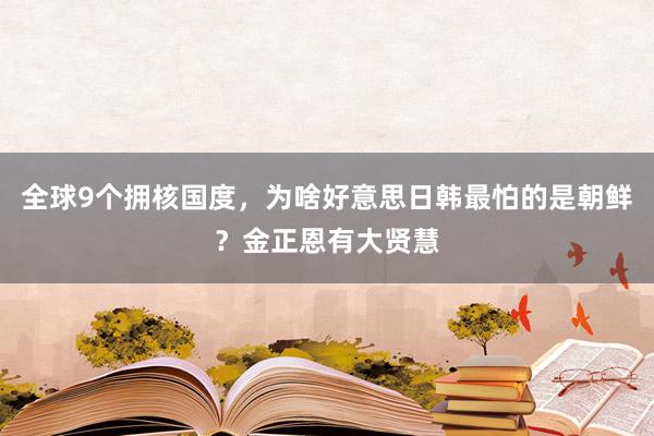 全球9个拥核国度，为啥好意思日韩最怕的是朝鲜？金正恩有大贤慧