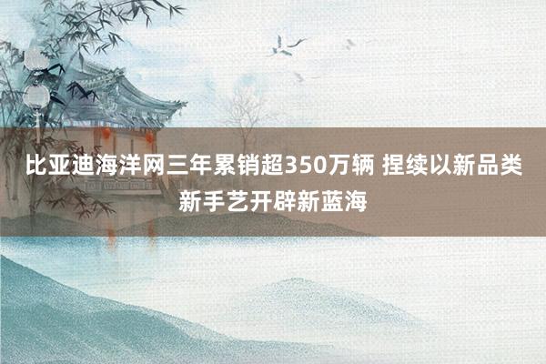 比亚迪海洋网三年累销超350万辆 捏续以新品类新手艺开辟新蓝海