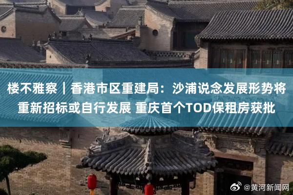 楼不雅察｜香港市区重建局：沙浦说念发展形势将重新招标或自行发展 重庆首个TOD保租房获批