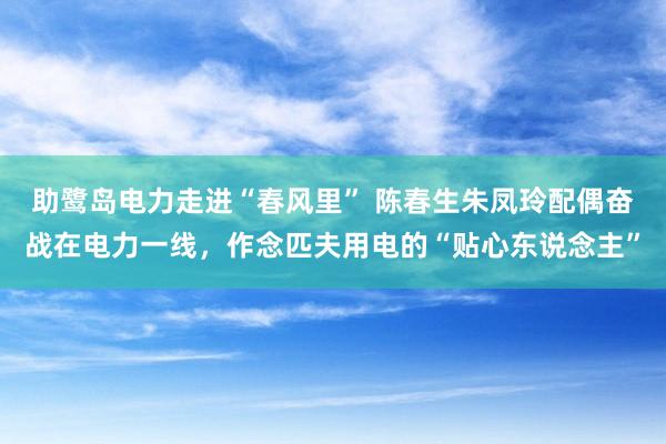 助鹭岛电力走进“春风里” 陈春生朱凤玲配偶奋战在电力一线，作念匹夫用电的“贴心东说念主”