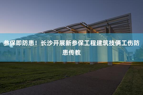 参保即防患！长沙开展新参保工程建筑技俩工伤防患传教