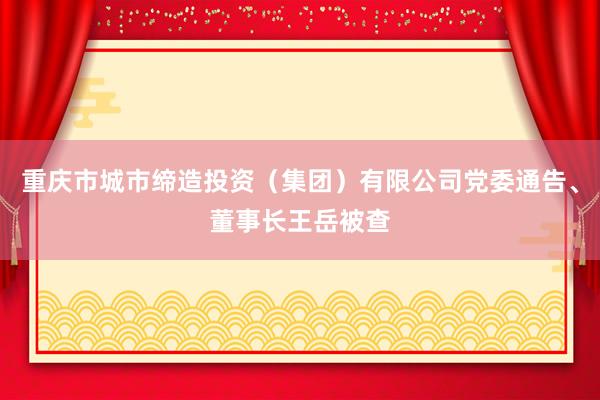 重庆市城市缔造投资（集团）有限公司党委通告、董事长王岳被查