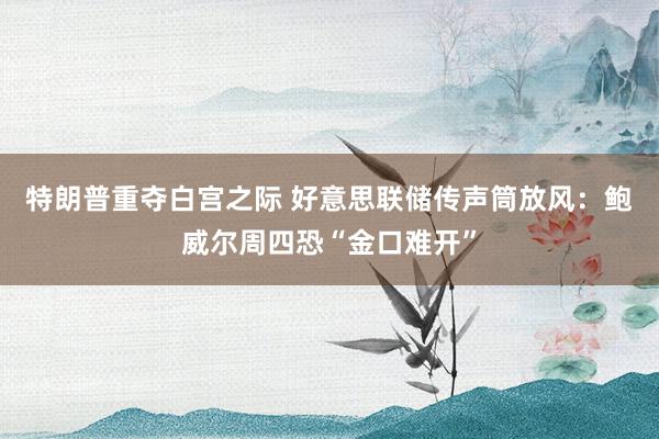 特朗普重夺白宫之际 好意思联储传声筒放风：鲍威尔周四恐“金口难开”