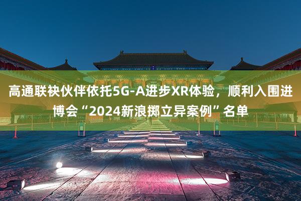 高通联袂伙伴依托5G-A进步XR体验，顺利入围进博会“2024新浪掷立异案例”名单