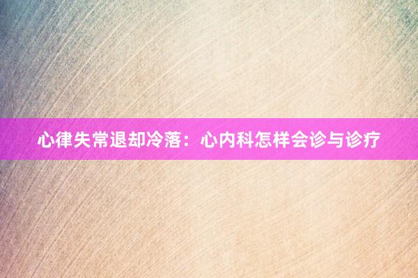 心律失常退却冷落：心内科怎样会诊与诊疗