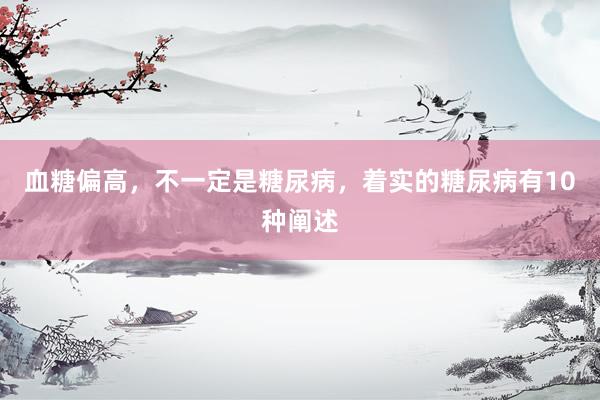 血糖偏高，不一定是糖尿病，着实的糖尿病有10种阐述