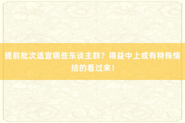 提前批次适宜哪些东谈主群？得益中上或有特殊情结的看过来！