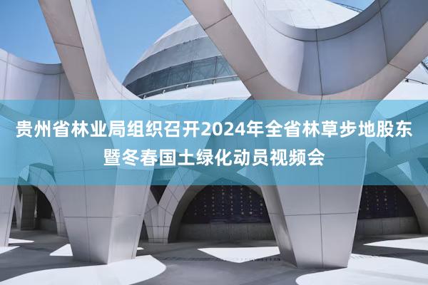 贵州省林业局组织召开2024年全省林草步地股东暨冬春国土绿化动员视频会