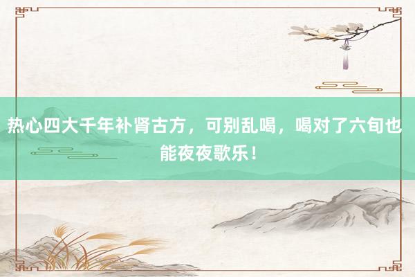 热心四大千年补肾古方，可别乱喝，喝对了六旬也 能夜夜歌乐！