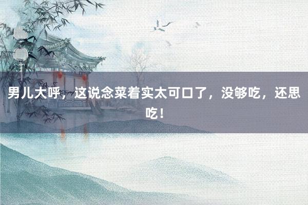 男儿大呼，这说念菜着实太可口了，没够吃，还思吃！