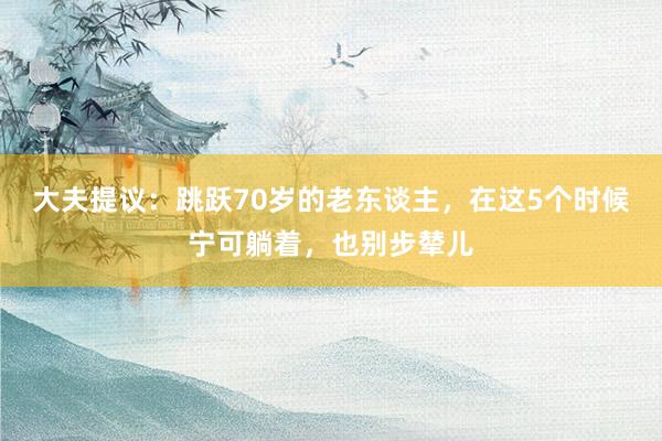 大夫提议：跳跃70岁的老东谈主，在这5个时候宁可躺着，也别步辇儿
