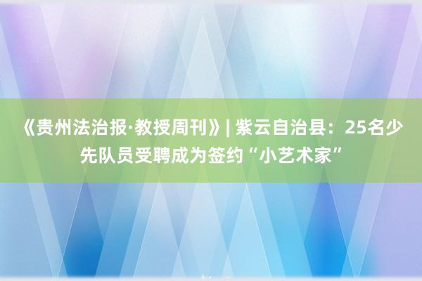《贵州法治报·教授周刊》| 紫云自治县：25名少先队员受聘成为签约“小艺术家”