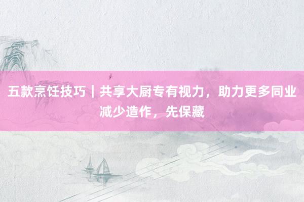 五款烹饪技巧｜共享大厨专有视力，助力更多同业减少造作，先保藏