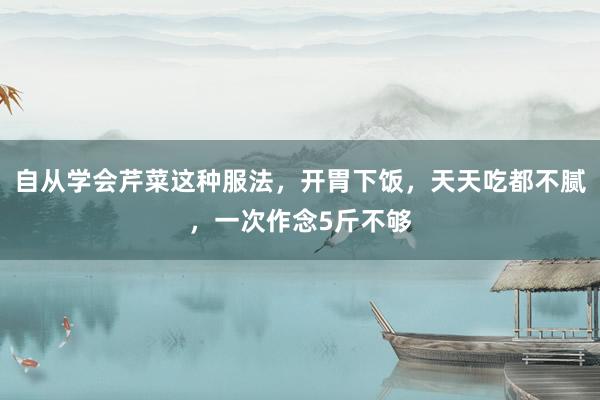 自从学会芹菜这种服法，开胃下饭，天天吃都不腻，一次作念5斤不够