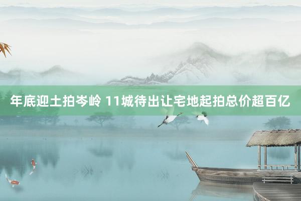 年底迎土拍岑岭 11城待出让宅地起拍总价超百亿