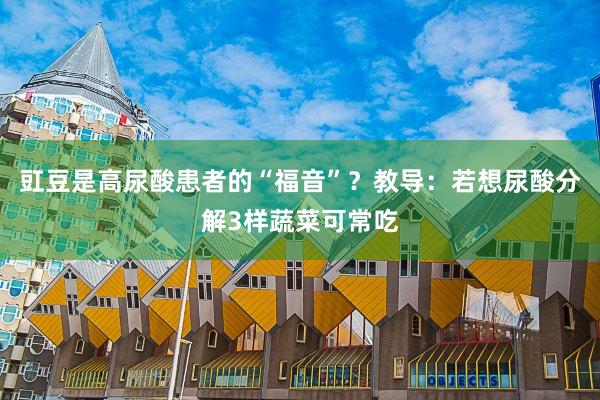 豇豆是高尿酸患者的“福音”？教导：若想尿酸分解3样蔬菜可常吃