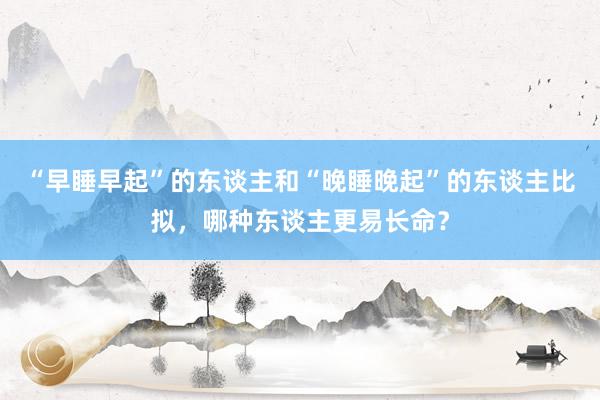 “早睡早起”的东谈主和“晚睡晚起”的东谈主比拟，哪种东谈主更易长命？