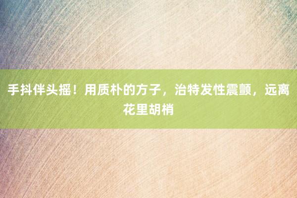 手抖伴头摇！用质朴的方子，治特发性震颤，远离花里胡梢