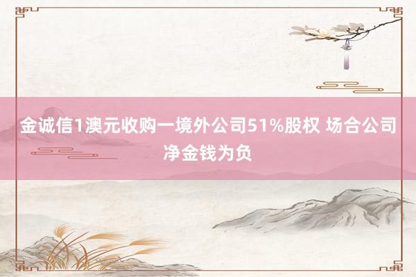 金诚信1澳元收购一境外公司51%股权 场合公司净金钱为负