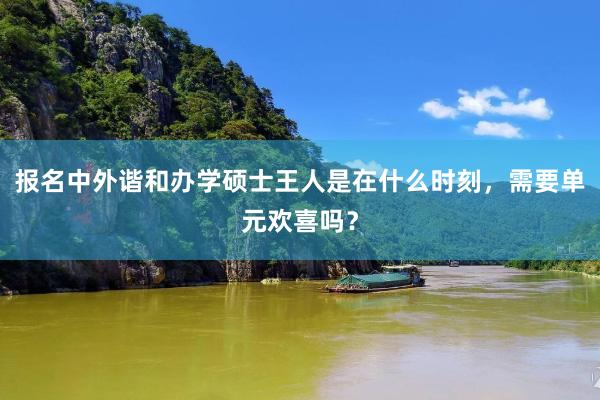 报名中外谐和办学硕士王人是在什么时刻，需要单元欢喜吗？