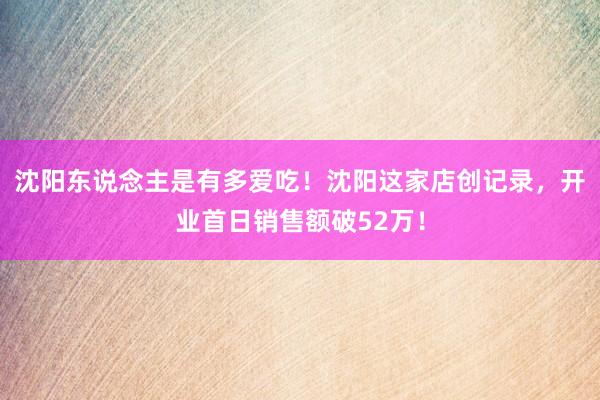 沈阳东说念主是有多爱吃！沈阳这家店创记录，开业首日销售额破52万！