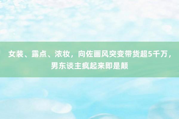 女装、露点、浓妆，向佐画风突变带货超5千万，男东谈主疯起来即是颠