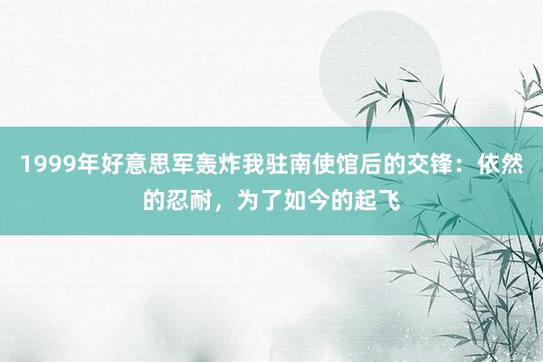 1999年好意思军轰炸我驻南使馆后的交锋：依然的忍耐，为了如今的起飞