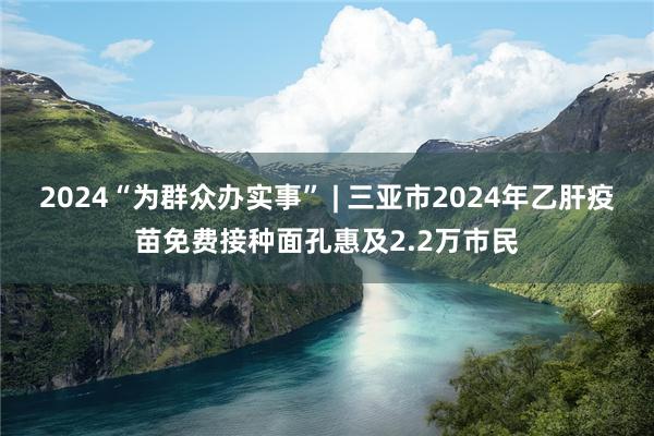 2024“为群众办实事” | 三亚市2024年乙肝疫苗免费接种面孔惠及2.2万市民