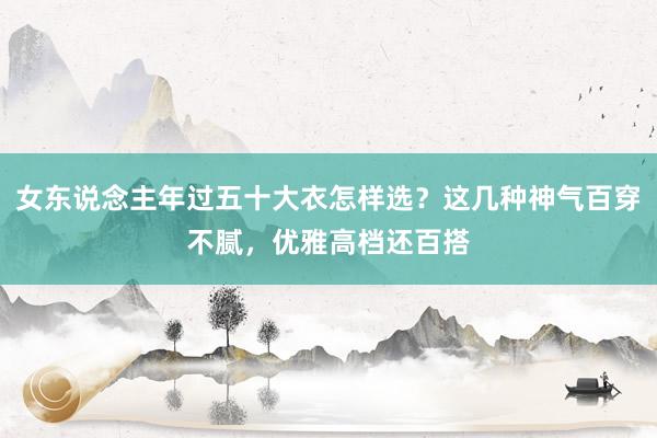 女东说念主年过五十大衣怎样选？这几种神气百穿不腻，优雅高档还百搭