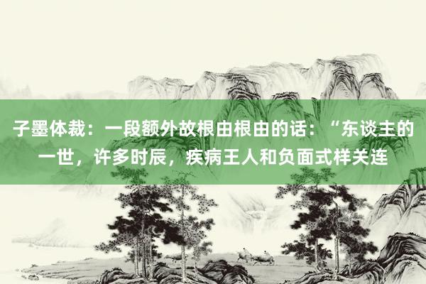 子墨体裁：一段额外故根由根由的话：“东谈主的一世，许多时辰，疾病王人和负面式样关连